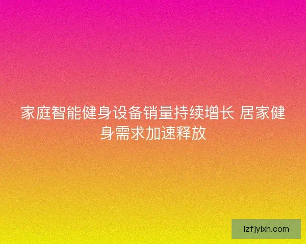 家庭智能健身设备销量持续增长 居家健身需求加速释放 家庭智能健身设备销量持续增长 居家健身需求加速释放
