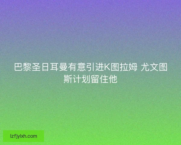 巴黎圣日耳曼有意引进K图拉姆 尤文图斯计划留住他 巴黎圣日耳曼有意引进K图拉姆 尤文图斯计划留住他