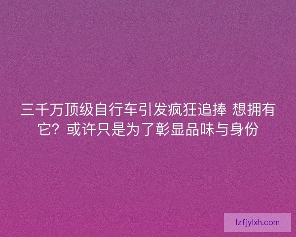 三千万顶级自行车引发疯狂追捧 想拥有它？或许只是为了彰显品味与身份