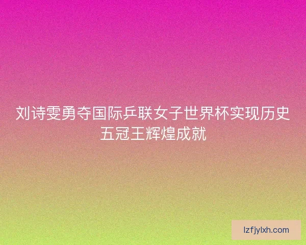 刘诗雯勇夺国际乒联女子世界杯实现历史五冠王辉煌成就